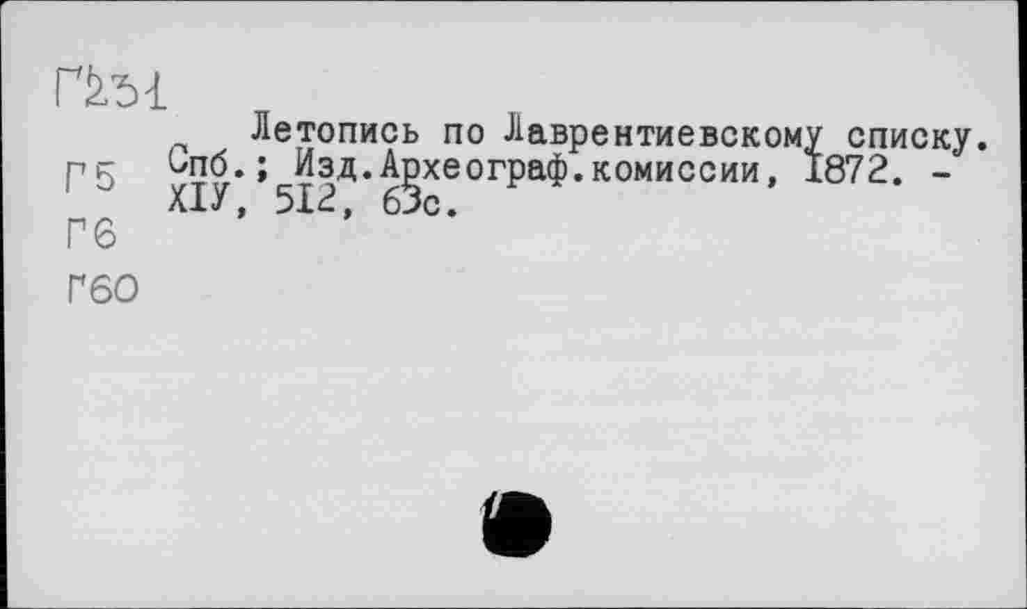 ﻿ГЙ.51
Летопись по Лаврентиевскому списку. Г5 Ч??,* » Изд.Археограф.комиссии, 1872. -Х1У, 512, 63с.
Гб
Ґ6О
